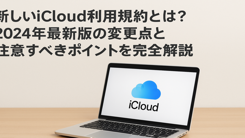 新しいiCloud利用規約とは？2024年最新版の変更点と注意すべきポイントを完全解説